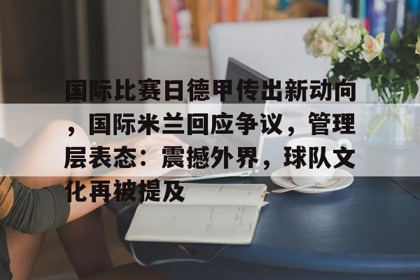星空体育-国际比赛日德甲传出新动向，国际米兰回应争议，管理层表态：震撼外界，球队文化再被提及的简单介绍