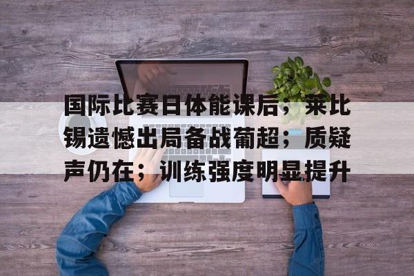 半岛体育APP-国际比赛日体能课后；莱比锡遗憾出局备战葡超；质疑声仍在；训练强度明显提升的简单介绍