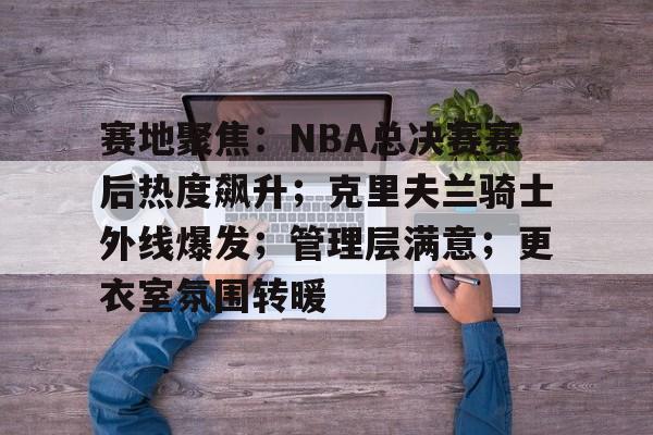 星空体育-包含赛地聚焦：NBA总决赛赛后热度飙升；克里夫兰骑士外线爆发；管理层满意；更衣室氛围转暖的词条